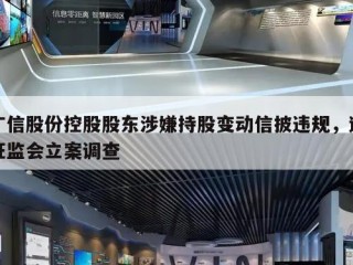 广信股份控股股东涉嫌持股变动信披违规，遭证监会立案调查