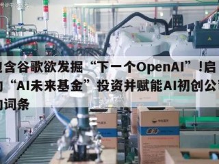 包含谷歌欲发掘“下一个OpenAI”!启动“AI未来基金”投资并赋能AI初创公司的词条